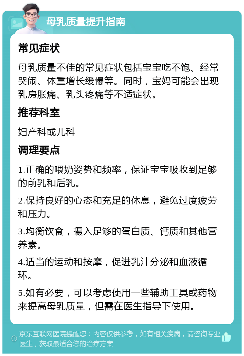 母乳质量提升指南 常见症状 母乳质量不佳的常见症状包括宝宝吃不饱、经常哭闹、体重增长缓慢等。同时，宝妈可能会出现乳房胀痛、乳头疼痛等不适症状。 推荐科室 妇产科或儿科 调理要点 1.正确的喂奶姿势和频率，保证宝宝吸收到足够的前乳和后乳。 2.保持良好的心态和充足的休息，避免过度疲劳和压力。 3.均衡饮食，摄入足够的蛋白质、钙质和其他营养素。 4.适当的运动和按摩，促进乳汁分泌和血液循环。 5.如有必要，可以考虑使用一些辅助工具或药物来提高母乳质量，但需在医生指导下使用。