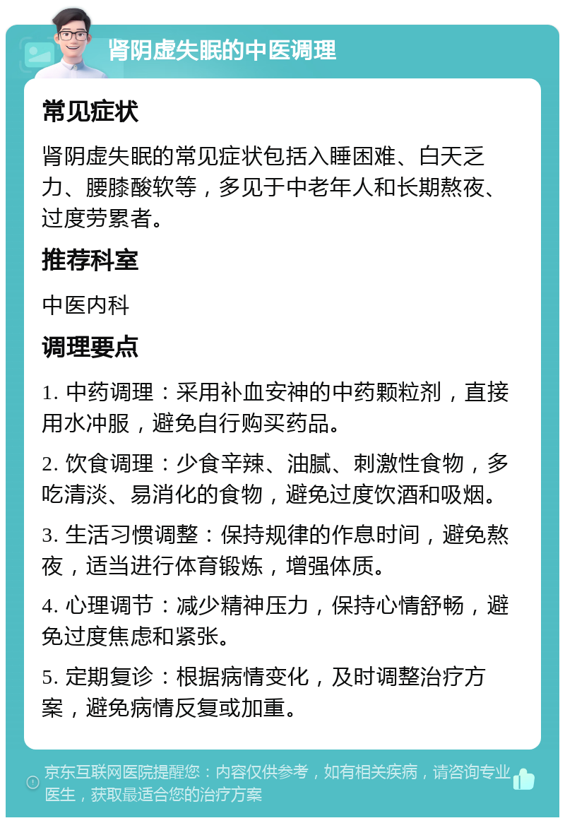 肾阴虚失眠的中医调理 常见症状 肾阴虚失眠的常见症状包括入睡困难、白天乏力、腰膝酸软等，多见于中老年人和长期熬夜、过度劳累者。 推荐科室 中医内科 调理要点 1. 中药调理：采用补血安神的中药颗粒剂，直接用水冲服，避免自行购买药品。 2. 饮食调理：少食辛辣、油腻、刺激性食物，多吃清淡、易消化的食物，避免过度饮酒和吸烟。 3. 生活习惯调整：保持规律的作息时间，避免熬夜，适当进行体育锻炼，增强体质。 4. 心理调节：减少精神压力，保持心情舒畅，避免过度焦虑和紧张。 5. 定期复诊：根据病情变化，及时调整治疗方案，避免病情反复或加重。