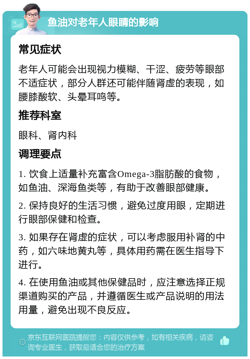 鱼油对老年人眼睛的影响 常见症状 老年人可能会出现视力模糊、干涩、疲劳等眼部不适症状，部分人群还可能伴随肾虚的表现，如腰膝酸软、头晕耳鸣等。 推荐科室 眼科、肾内科 调理要点 1. 饮食上适量补充富含Omega-3脂肪酸的食物，如鱼油、深海鱼类等，有助于改善眼部健康。 2. 保持良好的生活习惯，避免过度用眼，定期进行眼部保健和检查。 3. 如果存在肾虚的症状，可以考虑服用补肾的中药，如六味地黄丸等，具体用药需在医生指导下进行。 4. 在使用鱼油或其他保健品时，应注意选择正规渠道购买的产品，并遵循医生或产品说明的用法用量，避免出现不良反应。