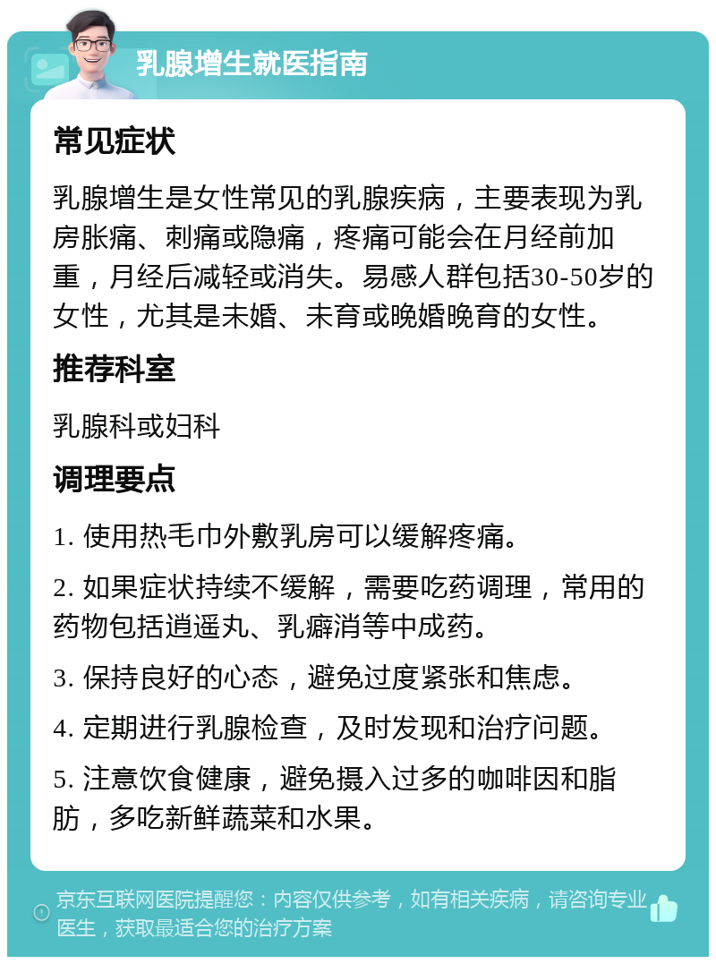 乳腺增生就医指南 常见症状 乳腺增生是女性常见的乳腺疾病，主要表现为乳房胀痛、刺痛或隐痛，疼痛可能会在月经前加重，月经后减轻或消失。易感人群包括30-50岁的女性，尤其是未婚、未育或晚婚晚育的女性。 推荐科室 乳腺科或妇科 调理要点 1. 使用热毛巾外敷乳房可以缓解疼痛。 2. 如果症状持续不缓解，需要吃药调理，常用的药物包括逍遥丸、乳癖消等中成药。 3. 保持良好的心态，避免过度紧张和焦虑。 4. 定期进行乳腺检查，及时发现和治疗问题。 5. 注意饮食健康，避免摄入过多的咖啡因和脂肪，多吃新鲜蔬菜和水果。