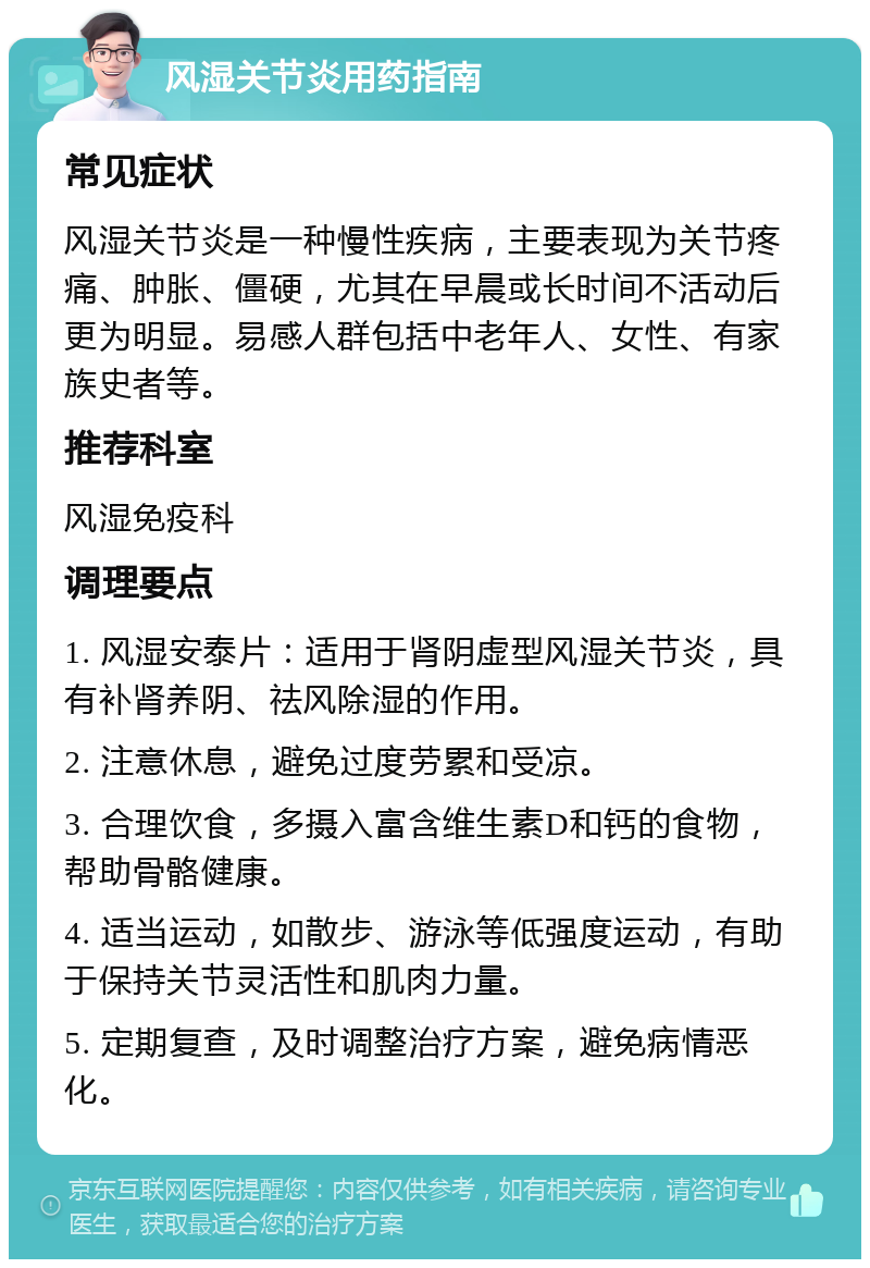 风湿关节炎用药指南 常见症状 风湿关节炎是一种慢性疾病，主要表现为关节疼痛、肿胀、僵硬，尤其在早晨或长时间不活动后更为明显。易感人群包括中老年人、女性、有家族史者等。 推荐科室 风湿免疫科 调理要点 1. 风湿安泰片：适用于肾阴虚型风湿关节炎，具有补肾养阴、祛风除湿的作用。 2. 注意休息，避免过度劳累和受凉。 3. 合理饮食，多摄入富含维生素D和钙的食物，帮助骨骼健康。 4. 适当运动，如散步、游泳等低强度运动，有助于保持关节灵活性和肌肉力量。 5. 定期复查，及时调整治疗方案，避免病情恶化。