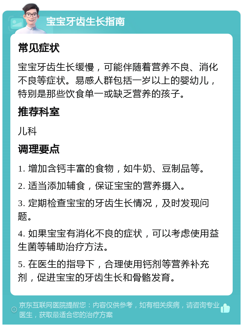 宝宝牙齿生长指南 常见症状 宝宝牙齿生长缓慢，可能伴随着营养不良、消化不良等症状。易感人群包括一岁以上的婴幼儿，特别是那些饮食单一或缺乏营养的孩子。 推荐科室 儿科 调理要点 1. 增加含钙丰富的食物，如牛奶、豆制品等。 2. 适当添加辅食，保证宝宝的营养摄入。 3. 定期检查宝宝的牙齿生长情况，及时发现问题。 4. 如果宝宝有消化不良的症状，可以考虑使用益生菌等辅助治疗方法。 5. 在医生的指导下，合理使用钙剂等营养补充剂，促进宝宝的牙齿生长和骨骼发育。