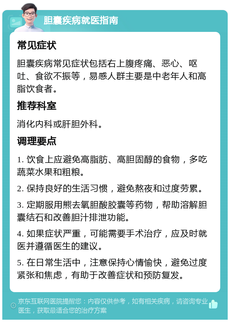 胆囊疾病就医指南 常见症状 胆囊疾病常见症状包括右上腹疼痛、恶心、呕吐、食欲不振等，易感人群主要是中老年人和高脂饮食者。 推荐科室 消化内科或肝胆外科。 调理要点 1. 饮食上应避免高脂肪、高胆固醇的食物，多吃蔬菜水果和粗粮。 2. 保持良好的生活习惯，避免熬夜和过度劳累。 3. 定期服用熊去氧胆酸胶囊等药物，帮助溶解胆囊结石和改善胆汁排泄功能。 4. 如果症状严重，可能需要手术治疗，应及时就医并遵循医生的建议。 5. 在日常生活中，注意保持心情愉快，避免过度紧张和焦虑，有助于改善症状和预防复发。