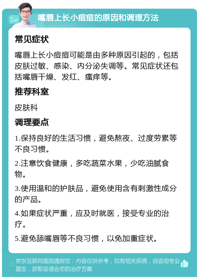 嘴唇上长小痘痘的原因和调理方法 常见症状 嘴唇上长小痘痘可能是由多种原因引起的，包括皮肤过敏、感染、内分泌失调等。常见症状还包括嘴唇干燥、发红、瘙痒等。 推荐科室 皮肤科 调理要点 1.保持良好的生活习惯，避免熬夜、过度劳累等不良习惯。 2.注意饮食健康，多吃蔬菜水果，少吃油腻食物。 3.使用温和的护肤品，避免使用含有刺激性成分的产品。 4.如果症状严重，应及时就医，接受专业的治疗。 5.避免舔嘴唇等不良习惯，以免加重症状。