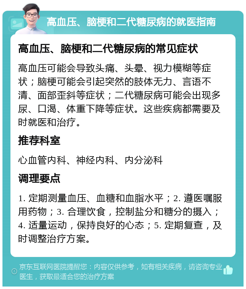 高血压、脑梗和二代糖尿病的就医指南 高血压、脑梗和二代糖尿病的常见症状 高血压可能会导致头痛、头晕、视力模糊等症状；脑梗可能会引起突然的肢体无力、言语不清、面部歪斜等症状；二代糖尿病可能会出现多尿、口渴、体重下降等症状。这些疾病都需要及时就医和治疗。 推荐科室 心血管内科、神经内科、内分泌科 调理要点 1. 定期测量血压、血糖和血脂水平；2. 遵医嘱服用药物；3. 合理饮食，控制盐分和糖分的摄入；4. 适量运动，保持良好的心态；5. 定期复查，及时调整治疗方案。