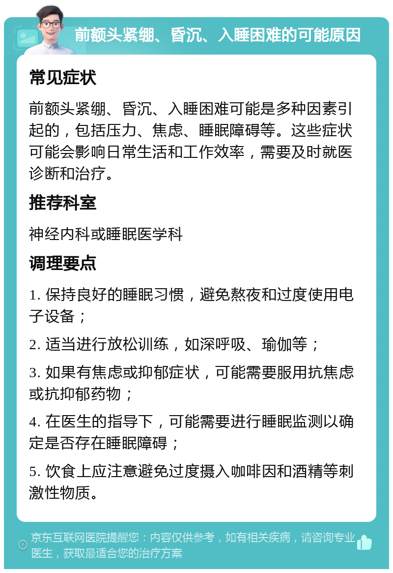 前额头紧绷、昏沉、入睡困难的可能原因 常见症状 前额头紧绷、昏沉、入睡困难可能是多种因素引起的，包括压力、焦虑、睡眠障碍等。这些症状可能会影响日常生活和工作效率，需要及时就医诊断和治疗。 推荐科室 神经内科或睡眠医学科 调理要点 1. 保持良好的睡眠习惯，避免熬夜和过度使用电子设备； 2. 适当进行放松训练，如深呼吸、瑜伽等； 3. 如果有焦虑或抑郁症状，可能需要服用抗焦虑或抗抑郁药物； 4. 在医生的指导下，可能需要进行睡眠监测以确定是否存在睡眠障碍； 5. 饮食上应注意避免过度摄入咖啡因和酒精等刺激性物质。