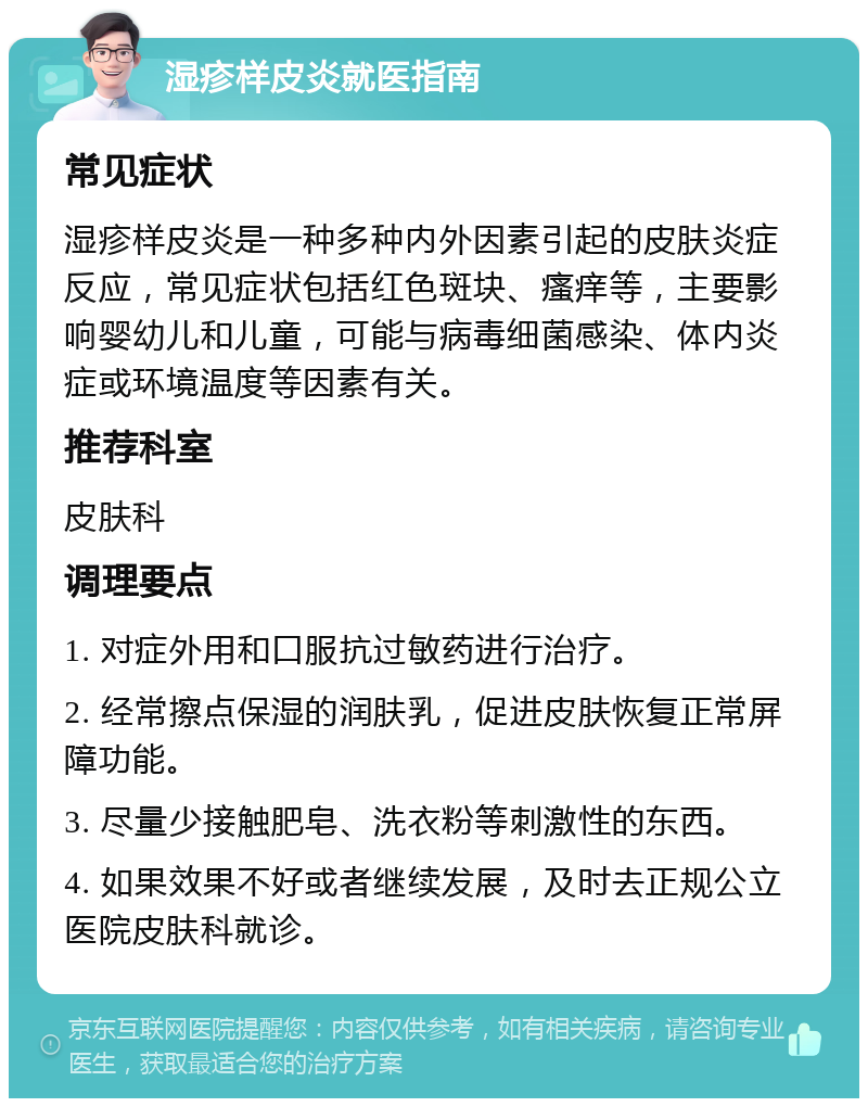 湿疹样皮炎就医指南 常见症状 湿疹样皮炎是一种多种内外因素引起的皮肤炎症反应，常见症状包括红色斑块、瘙痒等，主要影响婴幼儿和儿童，可能与病毒细菌感染、体内炎症或环境温度等因素有关。 推荐科室 皮肤科 调理要点 1. 对症外用和口服抗过敏药进行治疗。 2. 经常擦点保湿的润肤乳，促进皮肤恢复正常屏障功能。 3. 尽量少接触肥皂、洗衣粉等刺激性的东西。 4. 如果效果不好或者继续发展，及时去正规公立医院皮肤科就诊。