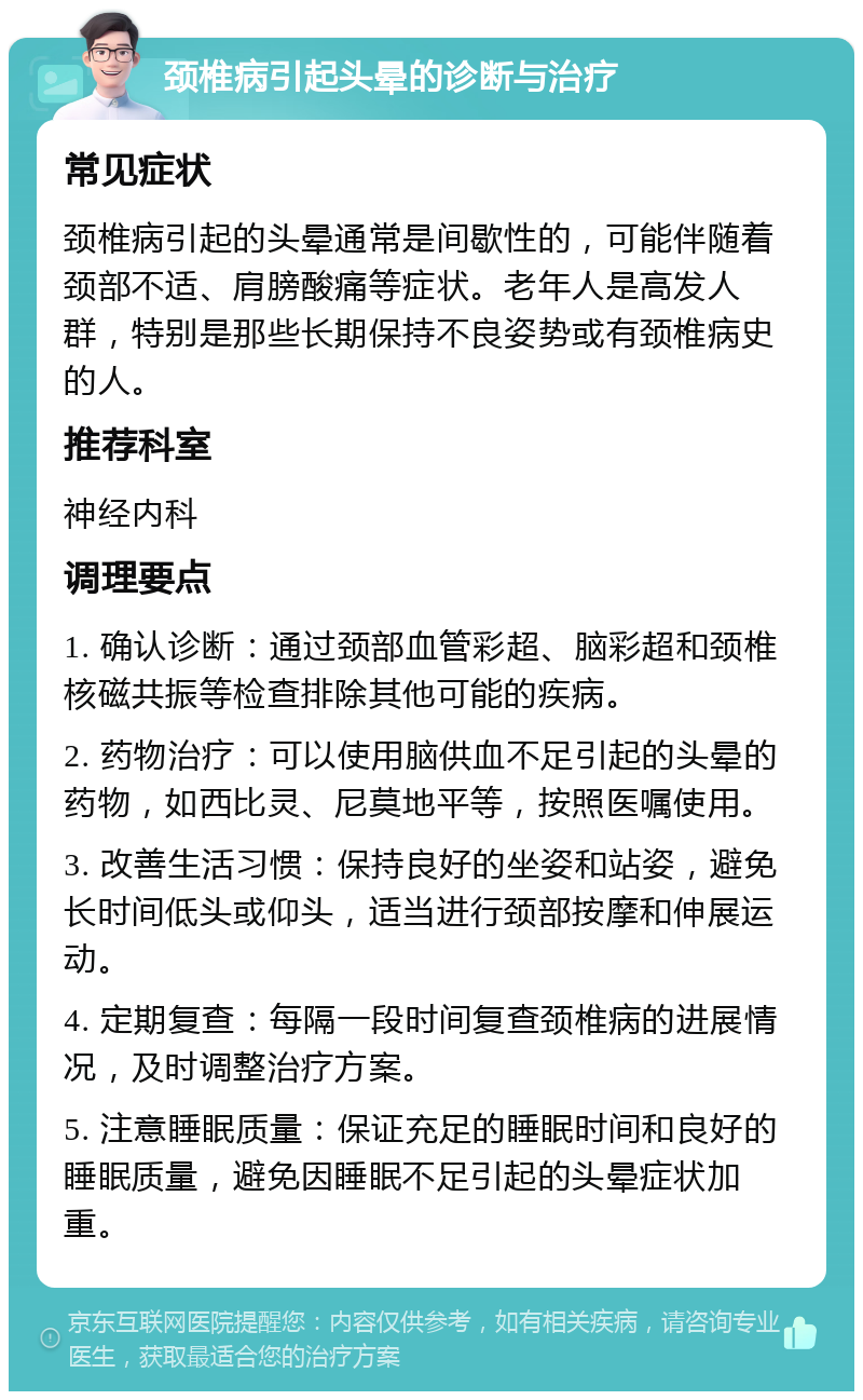 颈椎病引起头晕的诊断与治疗 常见症状 颈椎病引起的头晕通常是间歇性的，可能伴随着颈部不适、肩膀酸痛等症状。老年人是高发人群，特别是那些长期保持不良姿势或有颈椎病史的人。 推荐科室 神经内科 调理要点 1. 确认诊断：通过颈部血管彩超、脑彩超和颈椎核磁共振等检查排除其他可能的疾病。 2. 药物治疗：可以使用脑供血不足引起的头晕的药物，如西比灵、尼莫地平等，按照医嘱使用。 3. 改善生活习惯：保持良好的坐姿和站姿，避免长时间低头或仰头，适当进行颈部按摩和伸展运动。 4. 定期复查：每隔一段时间复查颈椎病的进展情况，及时调整治疗方案。 5. 注意睡眠质量：保证充足的睡眠时间和良好的睡眠质量，避免因睡眠不足引起的头晕症状加重。