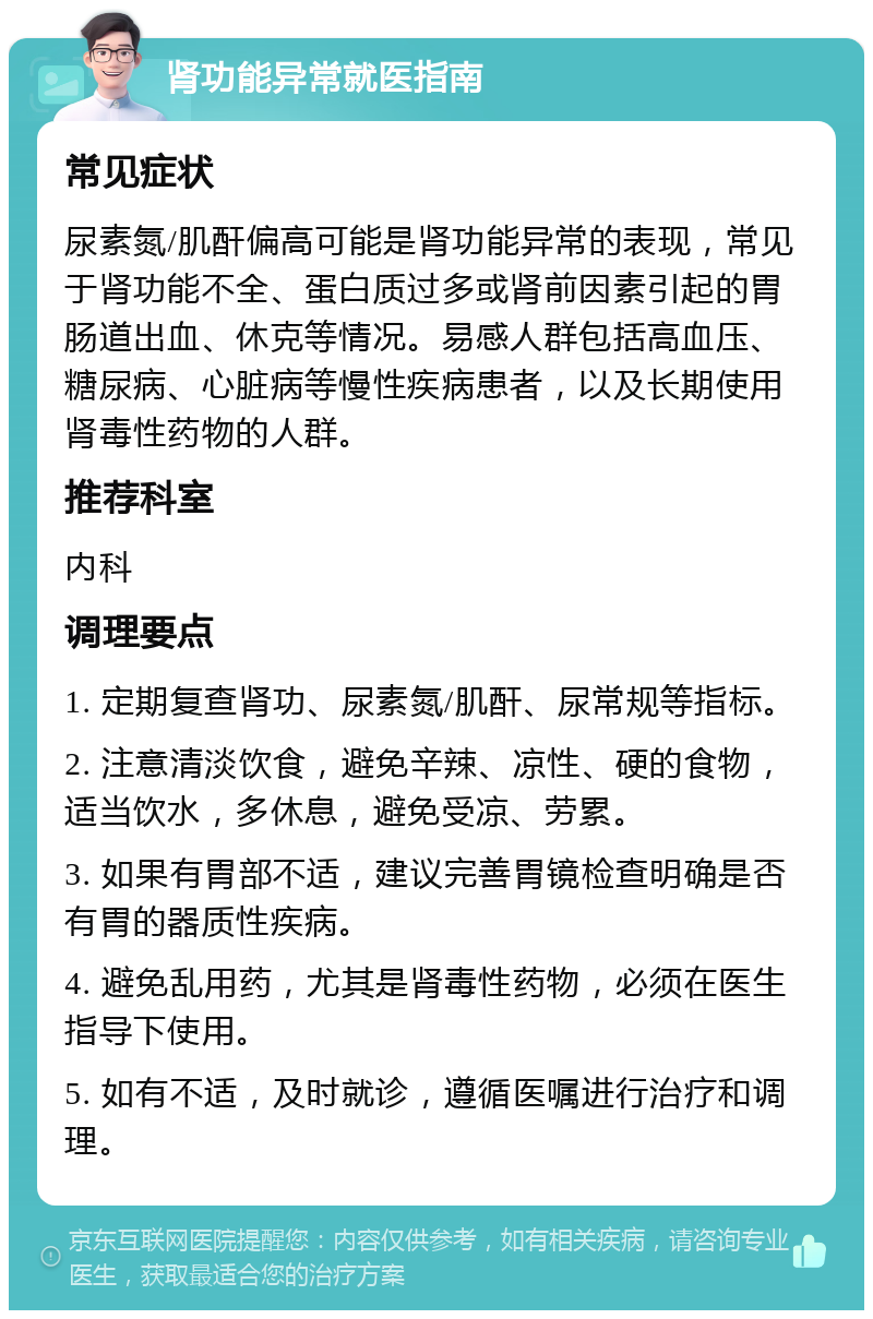 肾功能异常就医指南 常见症状 尿素氮/肌酐偏高可能是肾功能异常的表现，常见于肾功能不全、蛋白质过多或肾前因素引起的胃肠道出血、休克等情况。易感人群包括高血压、糖尿病、心脏病等慢性疾病患者，以及长期使用肾毒性药物的人群。 推荐科室 内科 调理要点 1. 定期复查肾功、尿素氮/肌酐、尿常规等指标。 2. 注意清淡饮食，避免辛辣、凉性、硬的食物，适当饮水，多休息，避免受凉、劳累。 3. 如果有胃部不适，建议完善胃镜检查明确是否有胃的器质性疾病。 4. 避免乱用药，尤其是肾毒性药物，必须在医生指导下使用。 5. 如有不适，及时就诊，遵循医嘱进行治疗和调理。