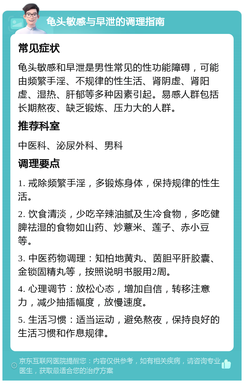 龟头敏感与早泄的调理指南 常见症状 龟头敏感和早泄是男性常见的性功能障碍，可能由频繁手淫、不规律的性生活、肾阴虚、肾阳虚、湿热、肝郁等多种因素引起。易感人群包括长期熬夜、缺乏锻炼、压力大的人群。 推荐科室 中医科、泌尿外科、男科 调理要点 1. 戒除频繁手淫，多锻炼身体，保持规律的性生活。 2. 饮食清淡，少吃辛辣油腻及生冷食物，多吃健脾祛湿的食物如山药、炒薏米、莲子、赤小豆等。 3. 中医药物调理：知柏地黄丸、茵胆平肝胶囊、金锁固精丸等，按照说明书服用2周。 4. 心理调节：放松心态，增加自信，转移注意力，减少抽插幅度，放慢速度。 5. 生活习惯：适当运动，避免熬夜，保持良好的生活习惯和作息规律。