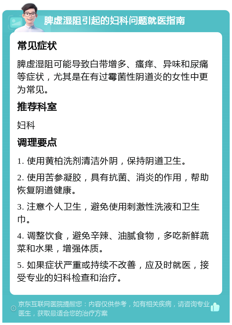 脾虚湿阻引起的妇科问题就医指南 常见症状 脾虚湿阻可能导致白带增多、瘙痒、异味和尿痛等症状，尤其是在有过霉菌性阴道炎的女性中更为常见。 推荐科室 妇科 调理要点 1. 使用黄柏洗剂清洁外阴，保持阴道卫生。 2. 使用苦参凝胶，具有抗菌、消炎的作用，帮助恢复阴道健康。 3. 注意个人卫生，避免使用刺激性洗液和卫生巾。 4. 调整饮食，避免辛辣、油腻食物，多吃新鲜蔬菜和水果，增强体质。 5. 如果症状严重或持续不改善，应及时就医，接受专业的妇科检查和治疗。