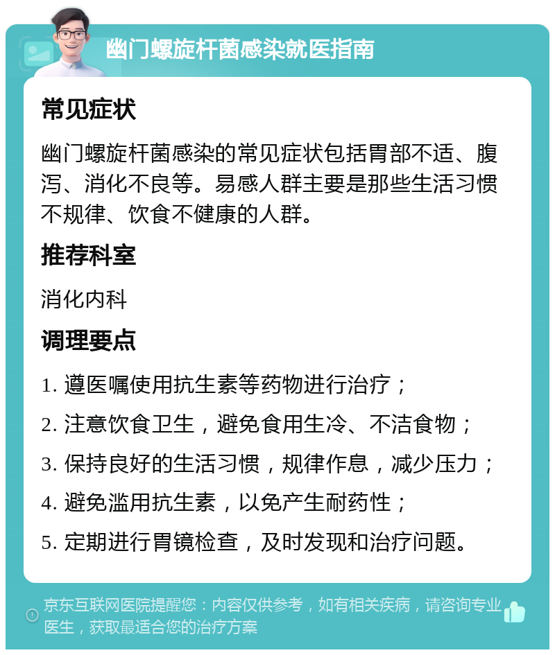 幽门螺旋杆菌感染就医指南 常见症状 幽门螺旋杆菌感染的常见症状包括胃部不适、腹泻、消化不良等。易感人群主要是那些生活习惯不规律、饮食不健康的人群。 推荐科室 消化内科 调理要点 1. 遵医嘱使用抗生素等药物进行治疗； 2. 注意饮食卫生，避免食用生冷、不洁食物； 3. 保持良好的生活习惯，规律作息，减少压力； 4. 避免滥用抗生素，以免产生耐药性； 5. 定期进行胃镜检查，及时发现和治疗问题。