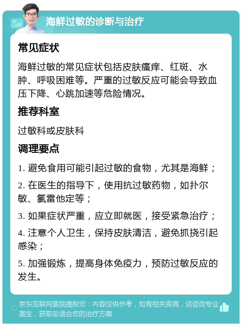 海鲜过敏的诊断与治疗 常见症状 海鲜过敏的常见症状包括皮肤瘙痒、红斑、水肿、呼吸困难等。严重的过敏反应可能会导致血压下降、心跳加速等危险情况。 推荐科室 过敏科或皮肤科 调理要点 1. 避免食用可能引起过敏的食物，尤其是海鲜； 2. 在医生的指导下，使用抗过敏药物，如扑尔敏、氯雷他定等； 3. 如果症状严重，应立即就医，接受紧急治疗； 4. 注意个人卫生，保持皮肤清洁，避免抓挠引起感染； 5. 加强锻炼，提高身体免疫力，预防过敏反应的发生。