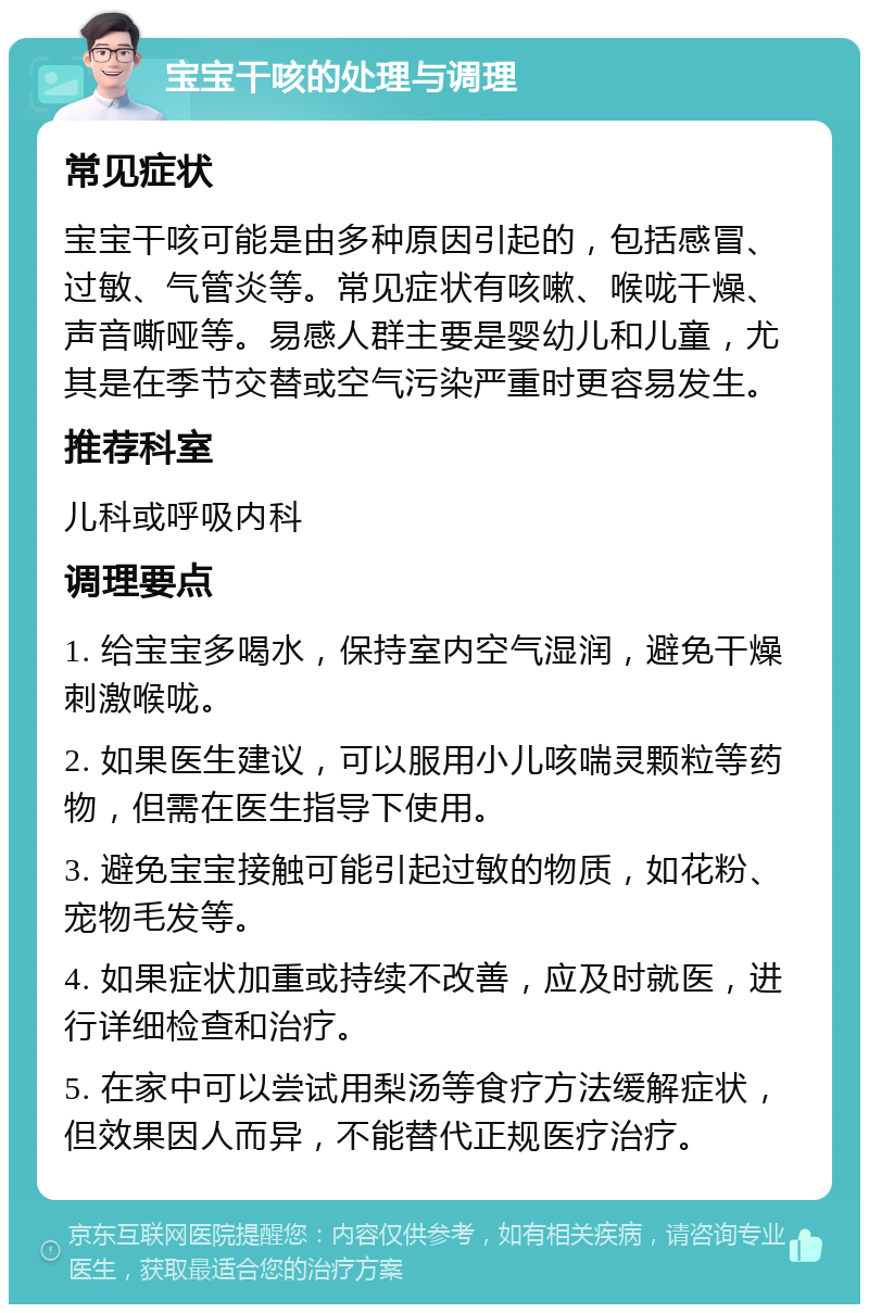 宝宝干咳的处理与调理 常见症状 宝宝干咳可能是由多种原因引起的，包括感冒、过敏、气管炎等。常见症状有咳嗽、喉咙干燥、声音嘶哑等。易感人群主要是婴幼儿和儿童，尤其是在季节交替或空气污染严重时更容易发生。 推荐科室 儿科或呼吸内科 调理要点 1. 给宝宝多喝水，保持室内空气湿润，避免干燥刺激喉咙。 2. 如果医生建议，可以服用小儿咳喘灵颗粒等药物，但需在医生指导下使用。 3. 避免宝宝接触可能引起过敏的物质，如花粉、宠物毛发等。 4. 如果症状加重或持续不改善，应及时就医，进行详细检查和治疗。 5. 在家中可以尝试用梨汤等食疗方法缓解症状，但效果因人而异，不能替代正规医疗治疗。