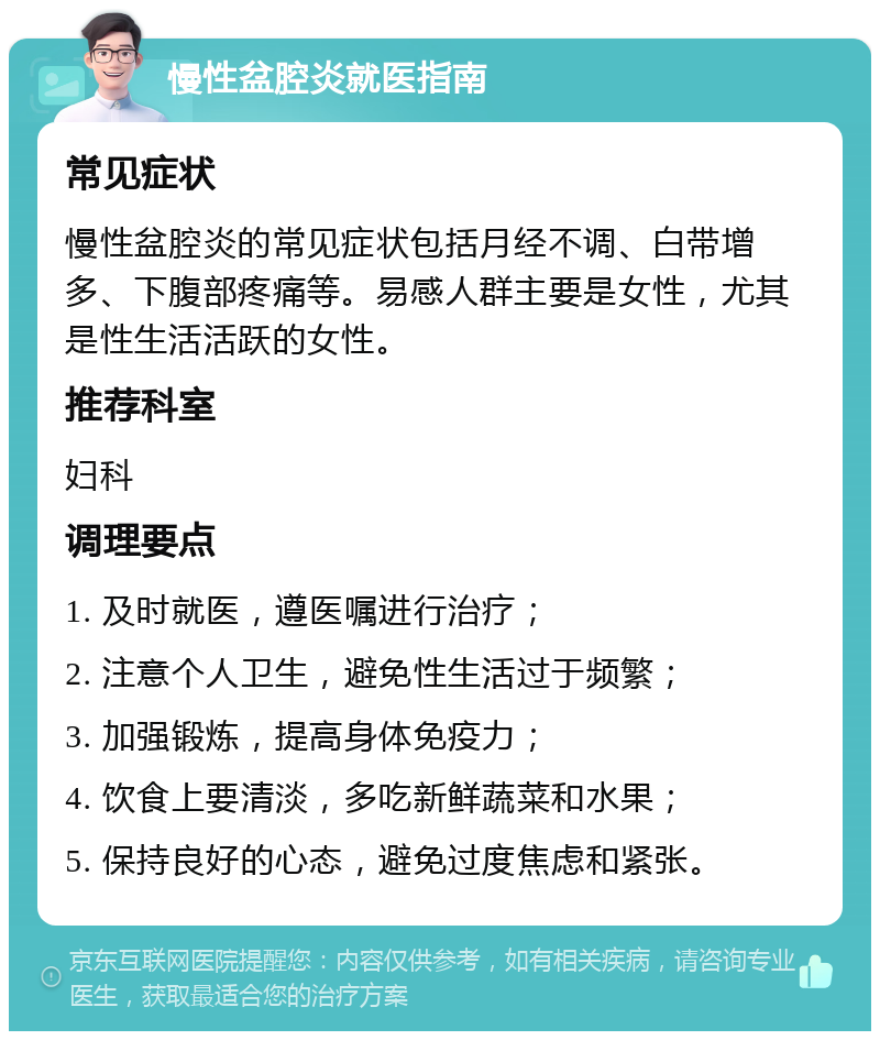 慢性盆腔炎就医指南 常见症状 慢性盆腔炎的常见症状包括月经不调、白带增多、下腹部疼痛等。易感人群主要是女性，尤其是性生活活跃的女性。 推荐科室 妇科 调理要点 1. 及时就医，遵医嘱进行治疗； 2. 注意个人卫生，避免性生活过于频繁； 3. 加强锻炼，提高身体免疫力； 4. 饮食上要清淡，多吃新鲜蔬菜和水果； 5. 保持良好的心态，避免过度焦虑和紧张。