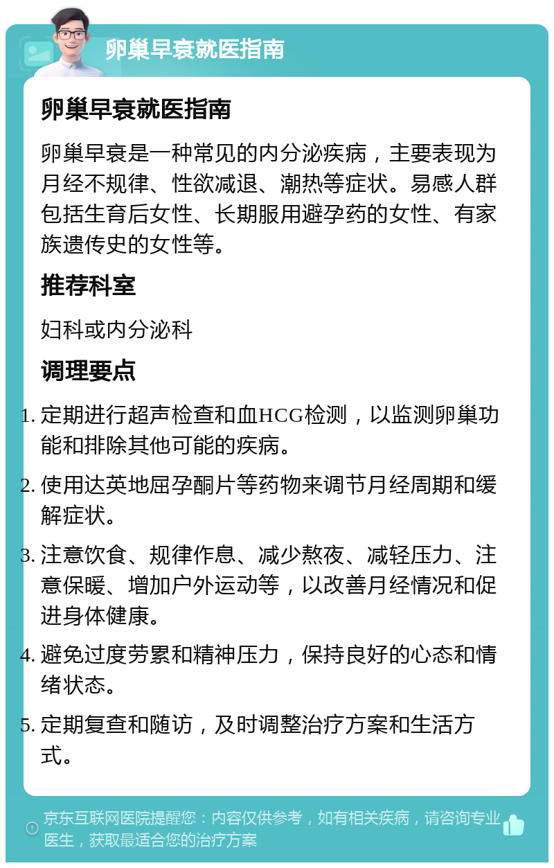 卵巢早衰就医指南 卵巢早衰就医指南 卵巢早衰是一种常见的内分泌疾病，主要表现为月经不规律、性欲减退、潮热等症状。易感人群包括生育后女性、长期服用避孕药的女性、有家族遗传史的女性等。 推荐科室 妇科或内分泌科 调理要点 定期进行超声检查和血HCG检测，以监测卵巢功能和排除其他可能的疾病。 使用达英地屈孕酮片等药物来调节月经周期和缓解症状。 注意饮食、规律作息、减少熬夜、减轻压力、注意保暖、增加户外运动等，以改善月经情况和促进身体健康。 避免过度劳累和精神压力，保持良好的心态和情绪状态。 定期复查和随访，及时调整治疗方案和生活方式。