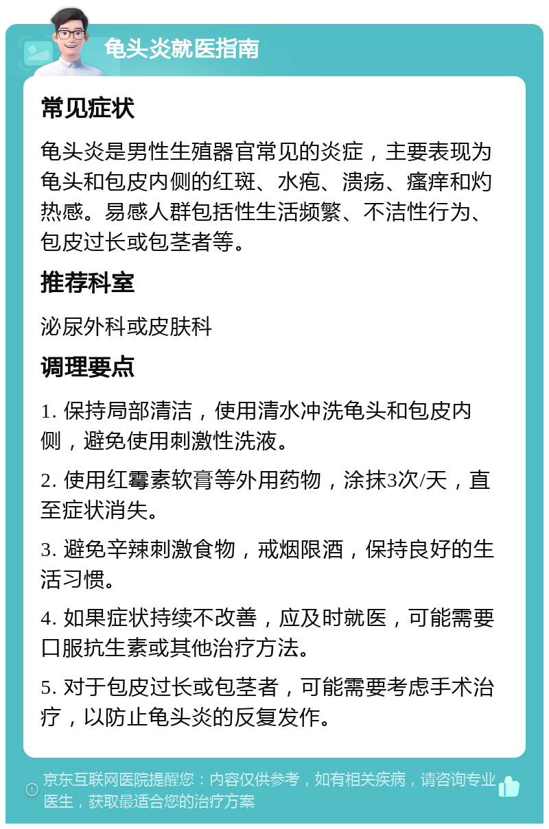 龟头炎就医指南 常见症状 龟头炎是男性生殖器官常见的炎症，主要表现为龟头和包皮内侧的红斑、水疱、溃疡、瘙痒和灼热感。易感人群包括性生活频繁、不洁性行为、包皮过长或包茎者等。 推荐科室 泌尿外科或皮肤科 调理要点 1. 保持局部清洁，使用清水冲洗龟头和包皮内侧，避免使用刺激性洗液。 2. 使用红霉素软膏等外用药物，涂抹3次/天，直至症状消失。 3. 避免辛辣刺激食物，戒烟限酒，保持良好的生活习惯。 4. 如果症状持续不改善，应及时就医，可能需要口服抗生素或其他治疗方法。 5. 对于包皮过长或包茎者，可能需要考虑手术治疗，以防止龟头炎的反复发作。