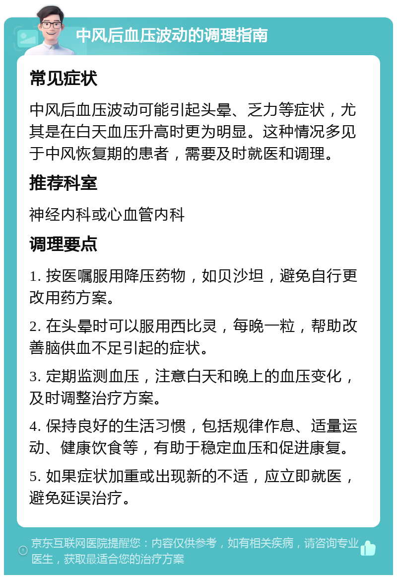 中风后血压波动的调理指南 常见症状 中风后血压波动可能引起头晕、乏力等症状，尤其是在白天血压升高时更为明显。这种情况多见于中风恢复期的患者，需要及时就医和调理。 推荐科室 神经内科或心血管内科 调理要点 1. 按医嘱服用降压药物，如贝沙坦，避免自行更改用药方案。 2. 在头晕时可以服用西比灵，每晚一粒，帮助改善脑供血不足引起的症状。 3. 定期监测血压，注意白天和晚上的血压变化，及时调整治疗方案。 4. 保持良好的生活习惯，包括规律作息、适量运动、健康饮食等，有助于稳定血压和促进康复。 5. 如果症状加重或出现新的不适，应立即就医，避免延误治疗。