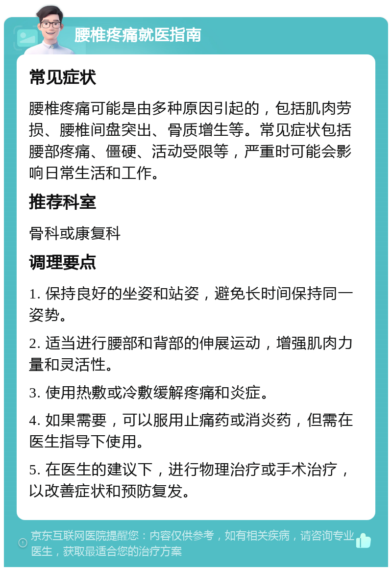 腰椎疼痛就医指南 常见症状 腰椎疼痛可能是由多种原因引起的，包括肌肉劳损、腰椎间盘突出、骨质增生等。常见症状包括腰部疼痛、僵硬、活动受限等，严重时可能会影响日常生活和工作。 推荐科室 骨科或康复科 调理要点 1. 保持良好的坐姿和站姿，避免长时间保持同一姿势。 2. 适当进行腰部和背部的伸展运动，增强肌肉力量和灵活性。 3. 使用热敷或冷敷缓解疼痛和炎症。 4. 如果需要，可以服用止痛药或消炎药，但需在医生指导下使用。 5. 在医生的建议下，进行物理治疗或手术治疗，以改善症状和预防复发。