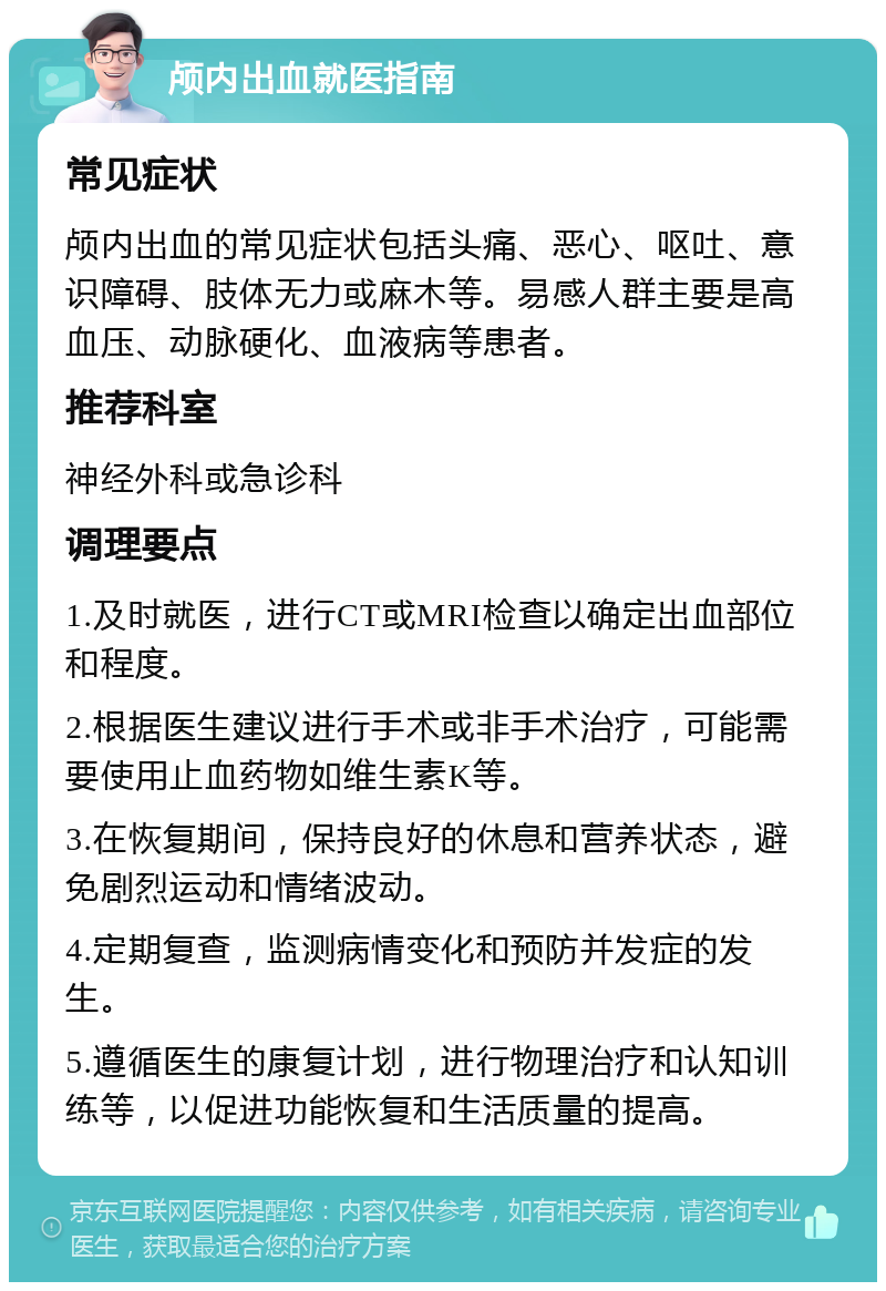 颅内出血就医指南 常见症状 颅内出血的常见症状包括头痛、恶心、呕吐、意识障碍、肢体无力或麻木等。易感人群主要是高血压、动脉硬化、血液病等患者。 推荐科室 神经外科或急诊科 调理要点 1.及时就医，进行CT或MRI检查以确定出血部位和程度。 2.根据医生建议进行手术或非手术治疗，可能需要使用止血药物如维生素K等。 3.在恢复期间，保持良好的休息和营养状态，避免剧烈运动和情绪波动。 4.定期复查，监测病情变化和预防并发症的发生。 5.遵循医生的康复计划，进行物理治疗和认知训练等，以促进功能恢复和生活质量的提高。