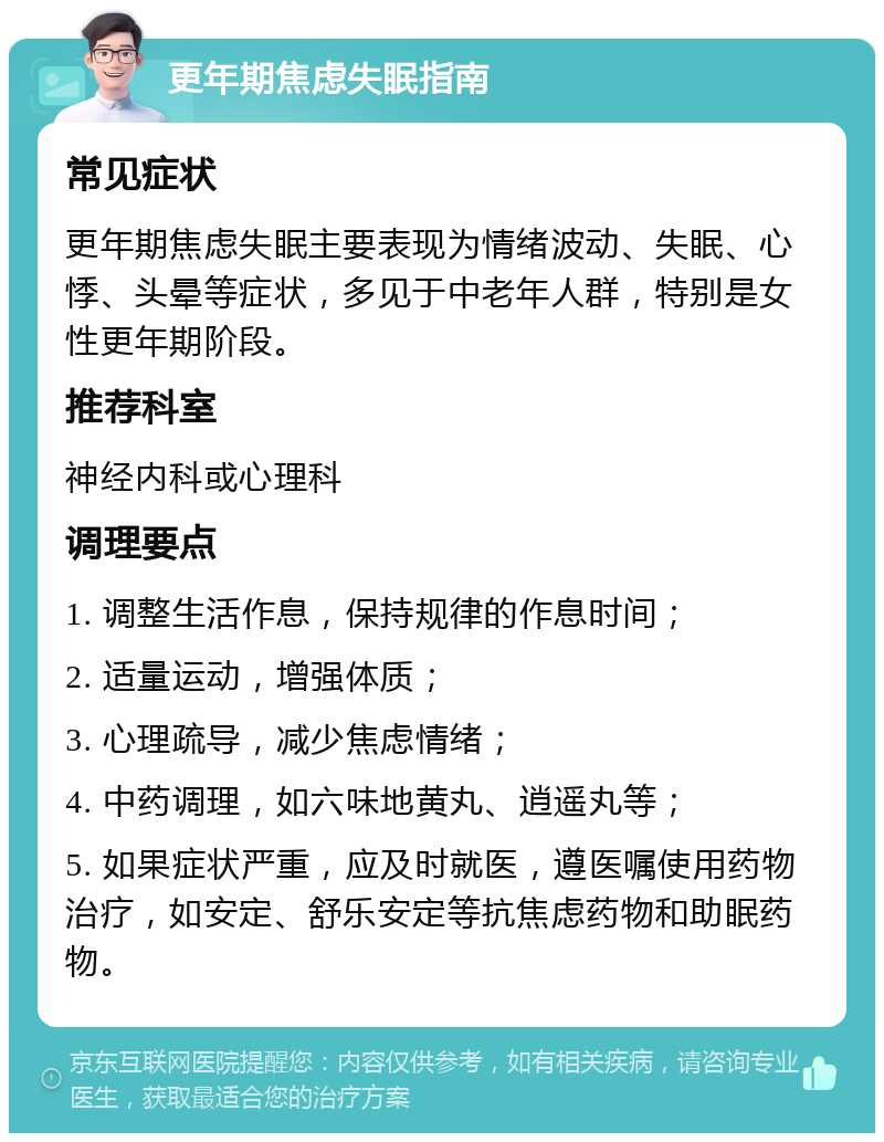 更年期焦虑失眠指南 常见症状 更年期焦虑失眠主要表现为情绪波动、失眠、心悸、头晕等症状，多见于中老年人群，特别是女性更年期阶段。 推荐科室 神经内科或心理科 调理要点 1. 调整生活作息，保持规律的作息时间； 2. 适量运动，增强体质； 3. 心理疏导，减少焦虑情绪； 4. 中药调理，如六味地黄丸、逍遥丸等； 5. 如果症状严重，应及时就医，遵医嘱使用药物治疗，如安定、舒乐安定等抗焦虑药物和助眠药物。