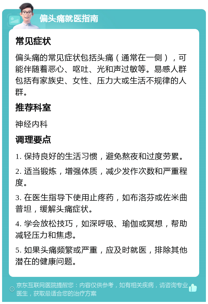 偏头痛就医指南 常见症状 偏头痛的常见症状包括头痛（通常在一侧），可能伴随着恶心、呕吐、光和声过敏等。易感人群包括有家族史、女性、压力大或生活不规律的人群。 推荐科室 神经内科 调理要点 1. 保持良好的生活习惯，避免熬夜和过度劳累。 2. 适当锻炼，增强体质，减少发作次数和严重程度。 3. 在医生指导下使用止疼药，如布洛芬或佐米曲普坦，缓解头痛症状。 4. 学会放松技巧，如深呼吸、瑜伽或冥想，帮助减轻压力和焦虑。 5. 如果头痛频繁或严重，应及时就医，排除其他潜在的健康问题。