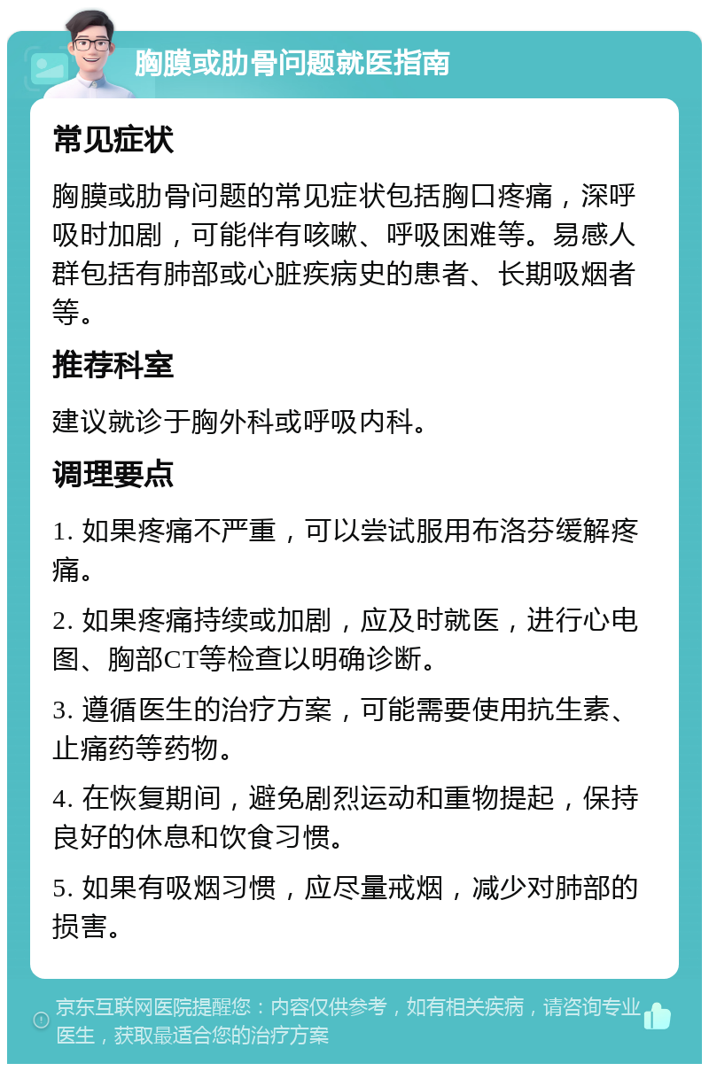 胸膜或肋骨问题就医指南 常见症状 胸膜或肋骨问题的常见症状包括胸口疼痛，深呼吸时加剧，可能伴有咳嗽、呼吸困难等。易感人群包括有肺部或心脏疾病史的患者、长期吸烟者等。 推荐科室 建议就诊于胸外科或呼吸内科。 调理要点 1. 如果疼痛不严重，可以尝试服用布洛芬缓解疼痛。 2. 如果疼痛持续或加剧，应及时就医，进行心电图、胸部CT等检查以明确诊断。 3. 遵循医生的治疗方案，可能需要使用抗生素、止痛药等药物。 4. 在恢复期间，避免剧烈运动和重物提起，保持良好的休息和饮食习惯。 5. 如果有吸烟习惯，应尽量戒烟，减少对肺部的损害。