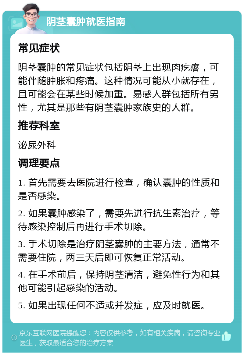 阴茎囊肿就医指南 常见症状 阴茎囊肿的常见症状包括阴茎上出现肉疙瘩，可能伴随肿胀和疼痛。这种情况可能从小就存在，且可能会在某些时候加重。易感人群包括所有男性，尤其是那些有阴茎囊肿家族史的人群。 推荐科室 泌尿外科 调理要点 1. 首先需要去医院进行检查，确认囊肿的性质和是否感染。 2. 如果囊肿感染了，需要先进行抗生素治疗，等待感染控制后再进行手术切除。 3. 手术切除是治疗阴茎囊肿的主要方法，通常不需要住院，两三天后即可恢复正常活动。 4. 在手术前后，保持阴茎清洁，避免性行为和其他可能引起感染的活动。 5. 如果出现任何不适或并发症，应及时就医。