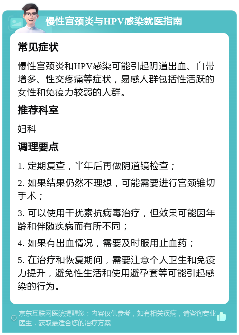 慢性宫颈炎与HPV感染就医指南 常见症状 慢性宫颈炎和HPV感染可能引起阴道出血、白带增多、性交疼痛等症状，易感人群包括性活跃的女性和免疫力较弱的人群。 推荐科室 妇科 调理要点 1. 定期复查，半年后再做阴道镜检查； 2. 如果结果仍然不理想，可能需要进行宫颈锥切手术； 3. 可以使用干扰素抗病毒治疗，但效果可能因年龄和伴随疾病而有所不同； 4. 如果有出血情况，需要及时服用止血药； 5. 在治疗和恢复期间，需要注意个人卫生和免疫力提升，避免性生活和使用避孕套等可能引起感染的行为。