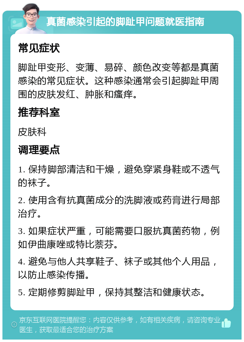 真菌感染引起的脚趾甲问题就医指南 常见症状 脚趾甲变形、变薄、易碎、颜色改变等都是真菌感染的常见症状。这种感染通常会引起脚趾甲周围的皮肤发红、肿胀和瘙痒。 推荐科室 皮肤科 调理要点 1. 保持脚部清洁和干燥，避免穿紧身鞋或不透气的袜子。 2. 使用含有抗真菌成分的洗脚液或药膏进行局部治疗。 3. 如果症状严重，可能需要口服抗真菌药物，例如伊曲康唑或特比萘芬。 4. 避免与他人共享鞋子、袜子或其他个人用品，以防止感染传播。 5. 定期修剪脚趾甲，保持其整洁和健康状态。