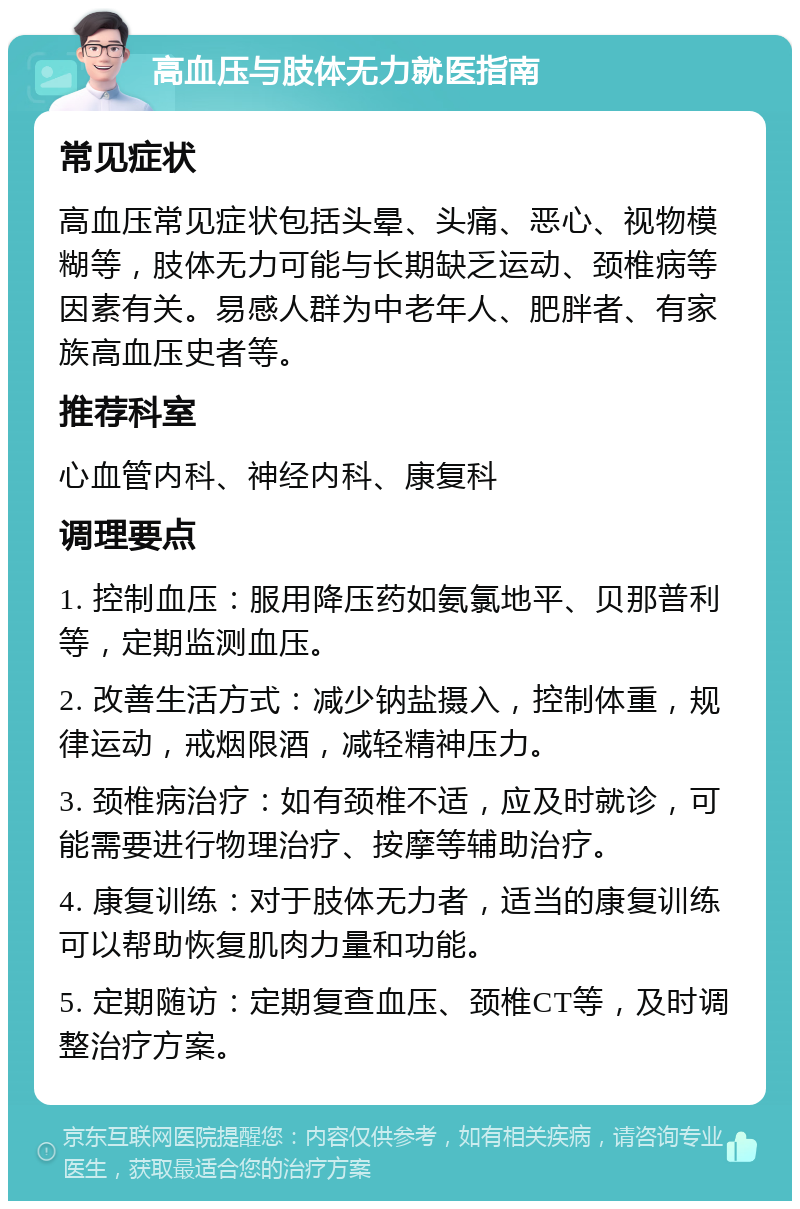 高血压与肢体无力就医指南 常见症状 高血压常见症状包括头晕、头痛、恶心、视物模糊等，肢体无力可能与长期缺乏运动、颈椎病等因素有关。易感人群为中老年人、肥胖者、有家族高血压史者等。 推荐科室 心血管内科、神经内科、康复科 调理要点 1. 控制血压：服用降压药如氨氯地平、贝那普利等，定期监测血压。 2. 改善生活方式：减少钠盐摄入，控制体重，规律运动，戒烟限酒，减轻精神压力。 3. 颈椎病治疗：如有颈椎不适，应及时就诊，可能需要进行物理治疗、按摩等辅助治疗。 4. 康复训练：对于肢体无力者，适当的康复训练可以帮助恢复肌肉力量和功能。 5. 定期随访：定期复查血压、颈椎CT等，及时调整治疗方案。