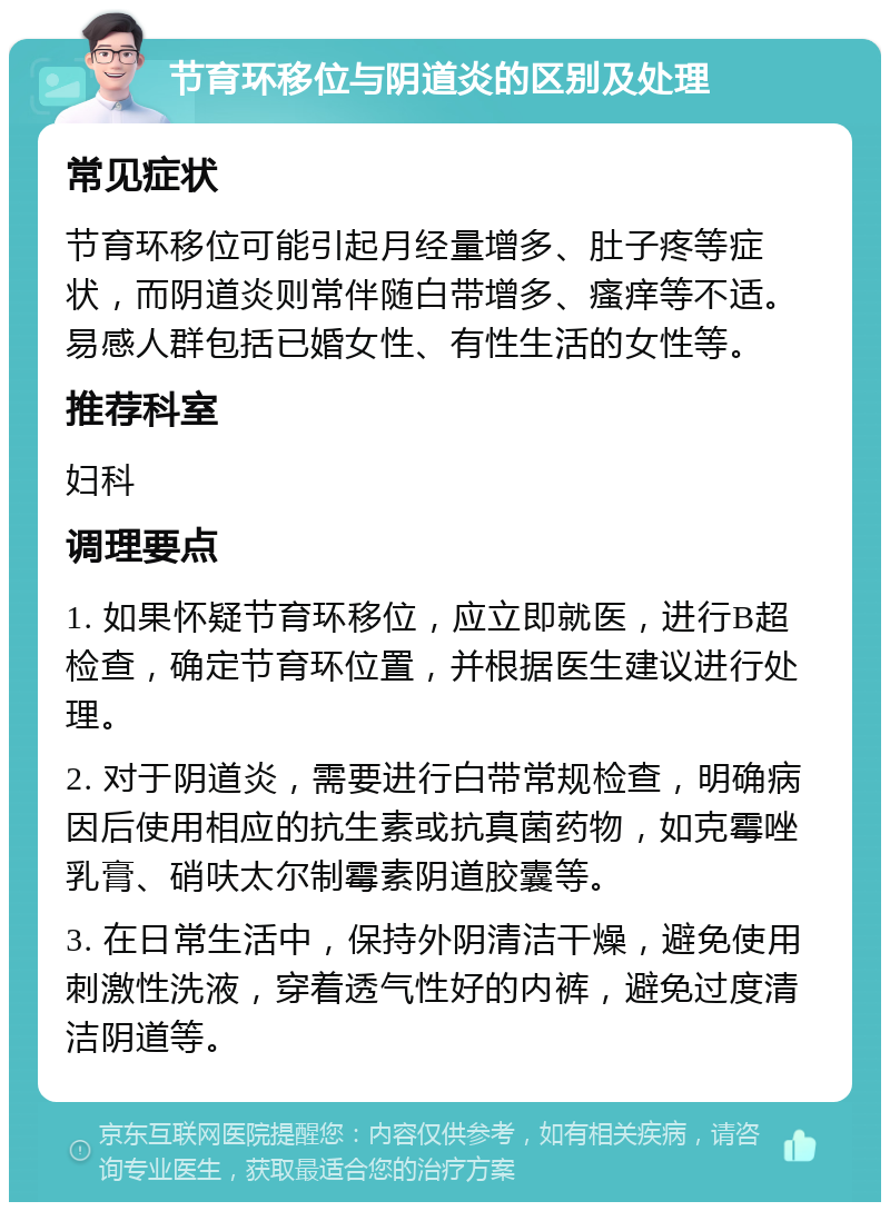 节育环移位与阴道炎的区别及处理 常见症状 节育环移位可能引起月经量增多、肚子疼等症状，而阴道炎则常伴随白带增多、瘙痒等不适。易感人群包括已婚女性、有性生活的女性等。 推荐科室 妇科 调理要点 1. 如果怀疑节育环移位，应立即就医，进行B超检查，确定节育环位置，并根据医生建议进行处理。 2. 对于阴道炎，需要进行白带常规检查，明确病因后使用相应的抗生素或抗真菌药物，如克霉唑乳膏、硝呋太尔制霉素阴道胶囊等。 3. 在日常生活中，保持外阴清洁干燥，避免使用刺激性洗液，穿着透气性好的内裤，避免过度清洁阴道等。