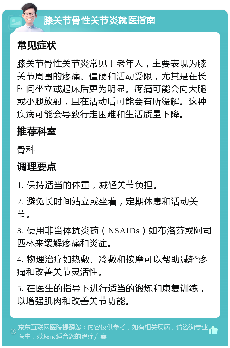 膝关节骨性关节炎就医指南 常见症状 膝关节骨性关节炎常见于老年人，主要表现为膝关节周围的疼痛、僵硬和活动受限，尤其是在长时间坐立或起床后更为明显。疼痛可能会向大腿或小腿放射，且在活动后可能会有所缓解。这种疾病可能会导致行走困难和生活质量下降。 推荐科室 骨科 调理要点 1. 保持适当的体重，减轻关节负担。 2. 避免长时间站立或坐着，定期休息和活动关节。 3. 使用非甾体抗炎药（NSAIDs）如布洛芬或阿司匹林来缓解疼痛和炎症。 4. 物理治疗如热敷、冷敷和按摩可以帮助减轻疼痛和改善关节灵活性。 5. 在医生的指导下进行适当的锻炼和康复训练，以增强肌肉和改善关节功能。