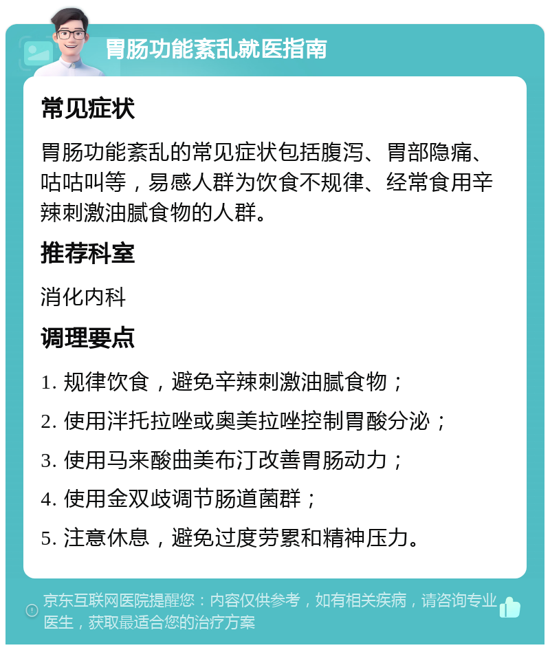 胃肠功能紊乱就医指南 常见症状 胃肠功能紊乱的常见症状包括腹泻、胃部隐痛、咕咕叫等，易感人群为饮食不规律、经常食用辛辣刺激油腻食物的人群。 推荐科室 消化内科 调理要点 1. 规律饮食，避免辛辣刺激油腻食物； 2. 使用泮托拉唑或奥美拉唑控制胃酸分泌； 3. 使用马来酸曲美布汀改善胃肠动力； 4. 使用金双歧调节肠道菌群； 5. 注意休息，避免过度劳累和精神压力。