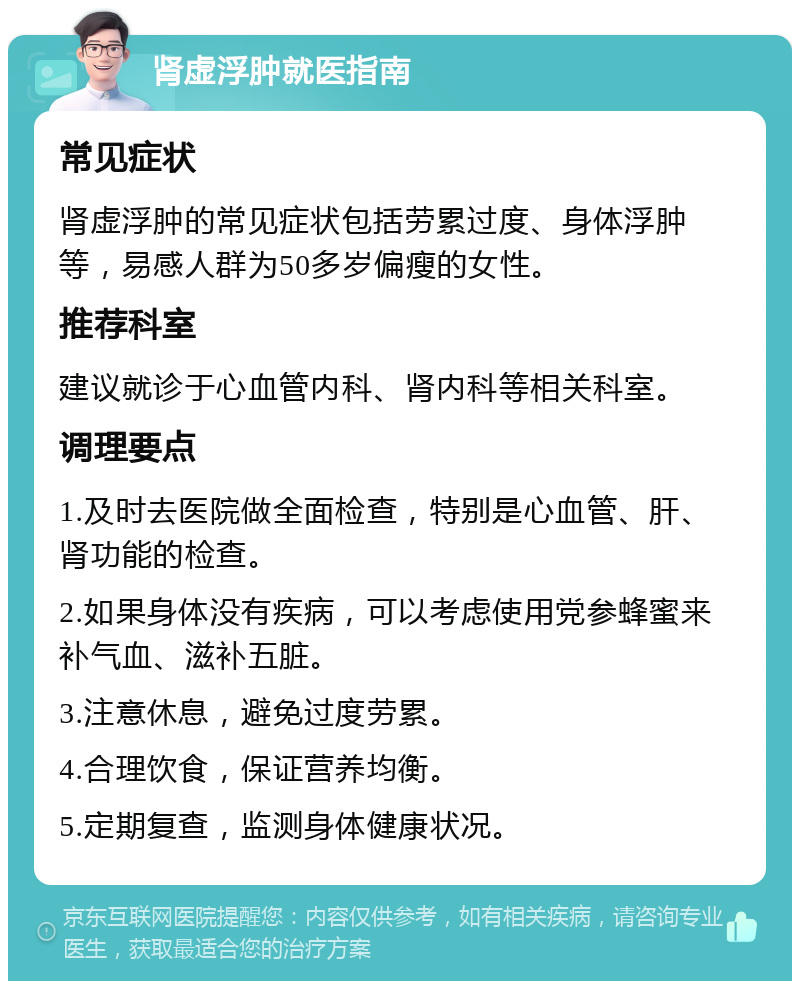 肾虚浮肿就医指南 常见症状 肾虚浮肿的常见症状包括劳累过度、身体浮肿等，易感人群为50多岁偏瘦的女性。 推荐科室 建议就诊于心血管内科、肾内科等相关科室。 调理要点 1.及时去医院做全面检查，特别是心血管、肝、肾功能的检查。 2.如果身体没有疾病，可以考虑使用党参蜂蜜来补气血、滋补五脏。 3.注意休息，避免过度劳累。 4.合理饮食，保证营养均衡。 5.定期复查，监测身体健康状况。