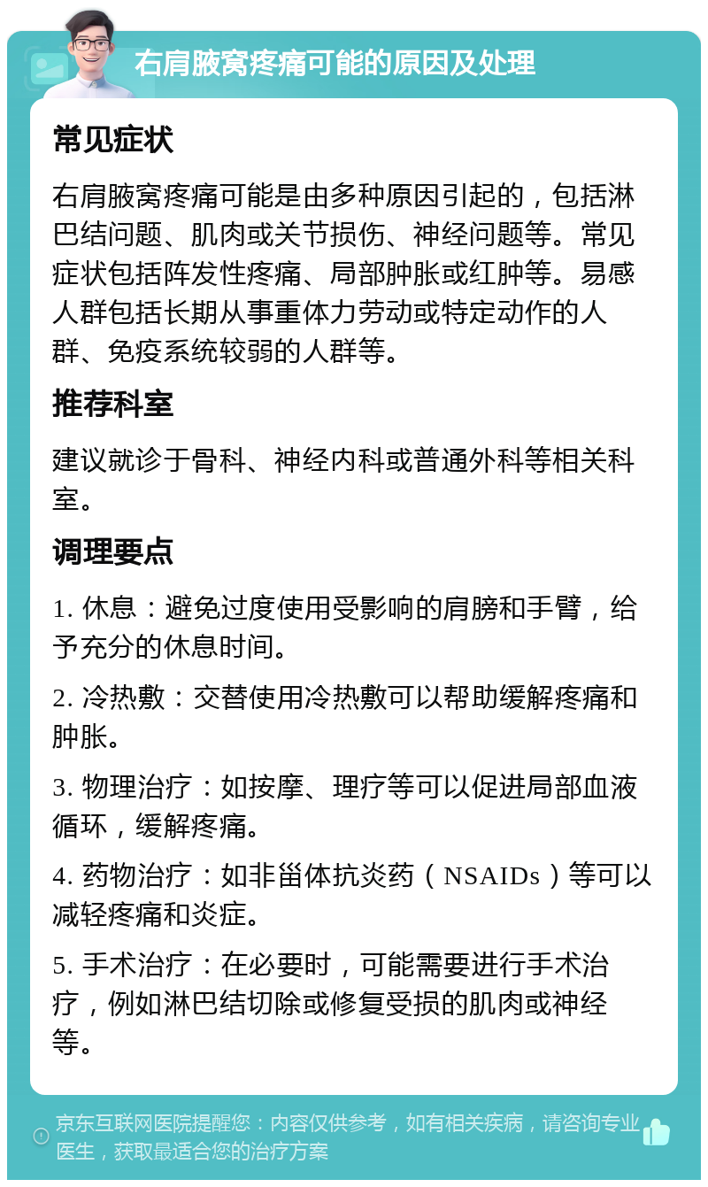 右肩腋窝疼痛可能的原因及处理 常见症状 右肩腋窝疼痛可能是由多种原因引起的，包括淋巴结问题、肌肉或关节损伤、神经问题等。常见症状包括阵发性疼痛、局部肿胀或红肿等。易感人群包括长期从事重体力劳动或特定动作的人群、免疫系统较弱的人群等。 推荐科室 建议就诊于骨科、神经内科或普通外科等相关科室。 调理要点 1. 休息：避免过度使用受影响的肩膀和手臂，给予充分的休息时间。 2. 冷热敷：交替使用冷热敷可以帮助缓解疼痛和肿胀。 3. 物理治疗：如按摩、理疗等可以促进局部血液循环，缓解疼痛。 4. 药物治疗：如非甾体抗炎药（NSAIDs）等可以减轻疼痛和炎症。 5. 手术治疗：在必要时，可能需要进行手术治疗，例如淋巴结切除或修复受损的肌肉或神经等。