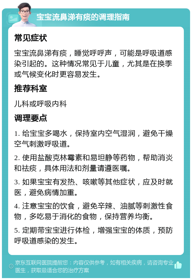 宝宝流鼻涕有痰的调理指南 常见症状 宝宝流鼻涕有痰，睡觉呼呼声，可能是呼吸道感染引起的。这种情况常见于儿童，尤其是在换季或气候变化时更容易发生。 推荐科室 儿科或呼吸内科 调理要点 1. 给宝宝多喝水，保持室内空气湿润，避免干燥空气刺激呼吸道。 2. 使用盐酸克林霉素和易坦静等药物，帮助消炎和祛痰，具体用法和剂量请遵医嘱。 3. 如果宝宝有发热、咳嗽等其他症状，应及时就医，避免病情加重。 4. 注意宝宝的饮食，避免辛辣、油腻等刺激性食物，多吃易于消化的食物，保持营养均衡。 5. 定期带宝宝进行体检，增强宝宝的体质，预防呼吸道感染的发生。