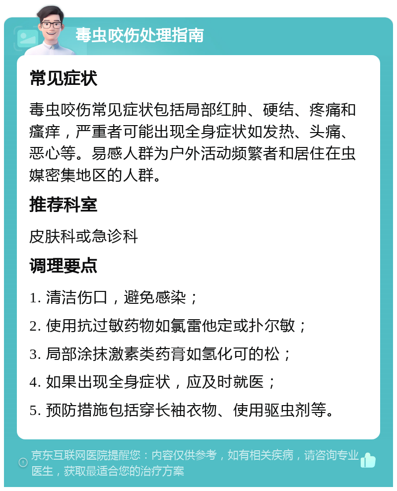 毒虫咬伤处理指南 常见症状 毒虫咬伤常见症状包括局部红肿、硬结、疼痛和瘙痒，严重者可能出现全身症状如发热、头痛、恶心等。易感人群为户外活动频繁者和居住在虫媒密集地区的人群。 推荐科室 皮肤科或急诊科 调理要点 1. 清洁伤口，避免感染； 2. 使用抗过敏药物如氯雷他定或扑尔敏； 3. 局部涂抹激素类药膏如氢化可的松； 4. 如果出现全身症状，应及时就医； 5. 预防措施包括穿长袖衣物、使用驱虫剂等。