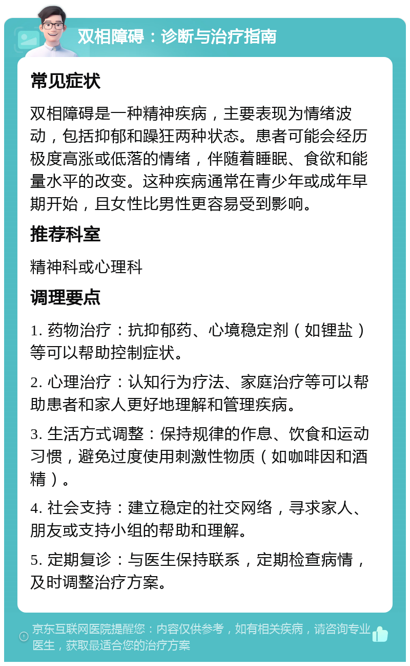 双相障碍：诊断与治疗指南 常见症状 双相障碍是一种精神疾病，主要表现为情绪波动，包括抑郁和躁狂两种状态。患者可能会经历极度高涨或低落的情绪，伴随着睡眠、食欲和能量水平的改变。这种疾病通常在青少年或成年早期开始，且女性比男性更容易受到影响。 推荐科室 精神科或心理科 调理要点 1. 药物治疗：抗抑郁药、心境稳定剂（如锂盐）等可以帮助控制症状。 2. 心理治疗：认知行为疗法、家庭治疗等可以帮助患者和家人更好地理解和管理疾病。 3. 生活方式调整：保持规律的作息、饮食和运动习惯，避免过度使用刺激性物质（如咖啡因和酒精）。 4. 社会支持：建立稳定的社交网络，寻求家人、朋友或支持小组的帮助和理解。 5. 定期复诊：与医生保持联系，定期检查病情，及时调整治疗方案。