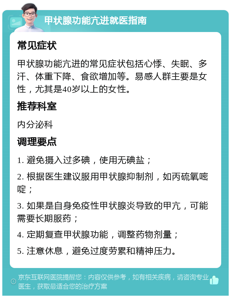 甲状腺功能亢进就医指南 常见症状 甲状腺功能亢进的常见症状包括心悸、失眠、多汗、体重下降、食欲增加等。易感人群主要是女性，尤其是40岁以上的女性。 推荐科室 内分泌科 调理要点 1. 避免摄入过多碘，使用无碘盐； 2. 根据医生建议服用甲状腺抑制剂，如丙硫氧嘧啶； 3. 如果是自身免疫性甲状腺炎导致的甲亢，可能需要长期服药； 4. 定期复查甲状腺功能，调整药物剂量； 5. 注意休息，避免过度劳累和精神压力。