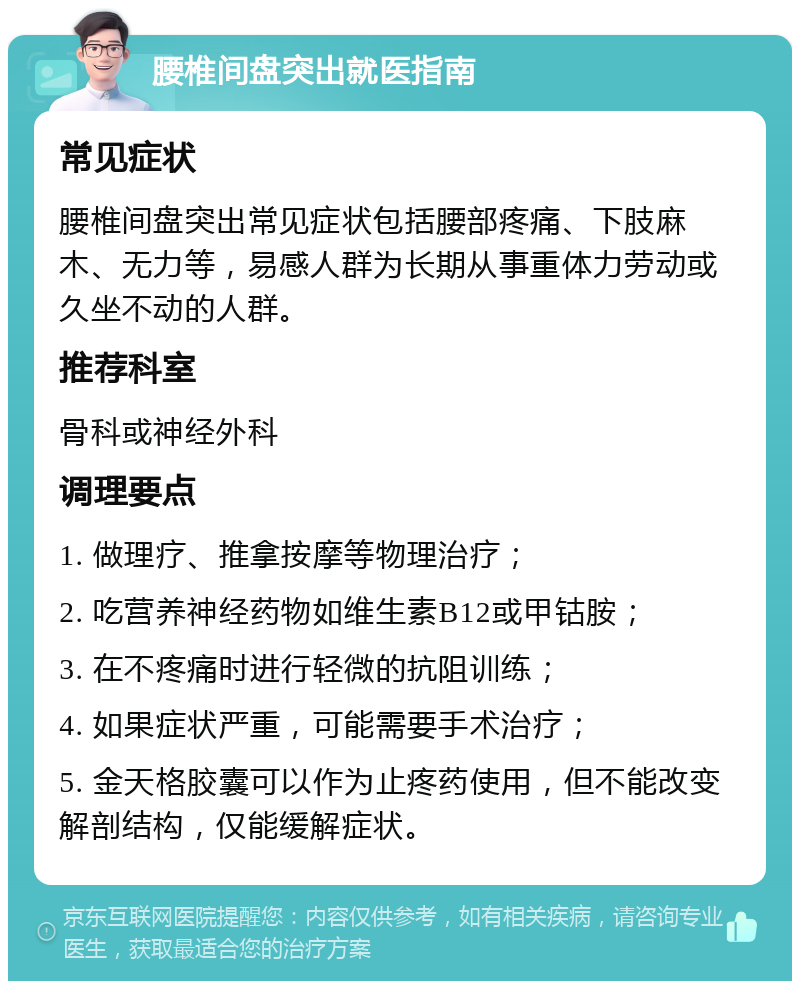 腰椎间盘突出就医指南 常见症状 腰椎间盘突出常见症状包括腰部疼痛、下肢麻木、无力等，易感人群为长期从事重体力劳动或久坐不动的人群。 推荐科室 骨科或神经外科 调理要点 1. 做理疗、推拿按摩等物理治疗； 2. 吃营养神经药物如维生素B12或甲钴胺； 3. 在不疼痛时进行轻微的抗阻训练； 4. 如果症状严重，可能需要手术治疗； 5. 金天格胶囊可以作为止疼药使用，但不能改变解剖结构，仅能缓解症状。