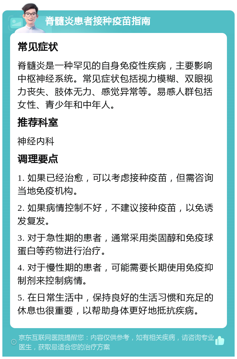 脊髓炎患者接种疫苗指南 常见症状 脊髓炎是一种罕见的自身免疫性疾病，主要影响中枢神经系统。常见症状包括视力模糊、双眼视力丧失、肢体无力、感觉异常等。易感人群包括女性、青少年和中年人。 推荐科室 神经内科 调理要点 1. 如果已经治愈，可以考虑接种疫苗，但需咨询当地免疫机构。 2. 如果病情控制不好，不建议接种疫苗，以免诱发复发。 3. 对于急性期的患者，通常采用类固醇和免疫球蛋白等药物进行治疗。 4. 对于慢性期的患者，可能需要长期使用免疫抑制剂来控制病情。 5. 在日常生活中，保持良好的生活习惯和充足的休息也很重要，以帮助身体更好地抵抗疾病。