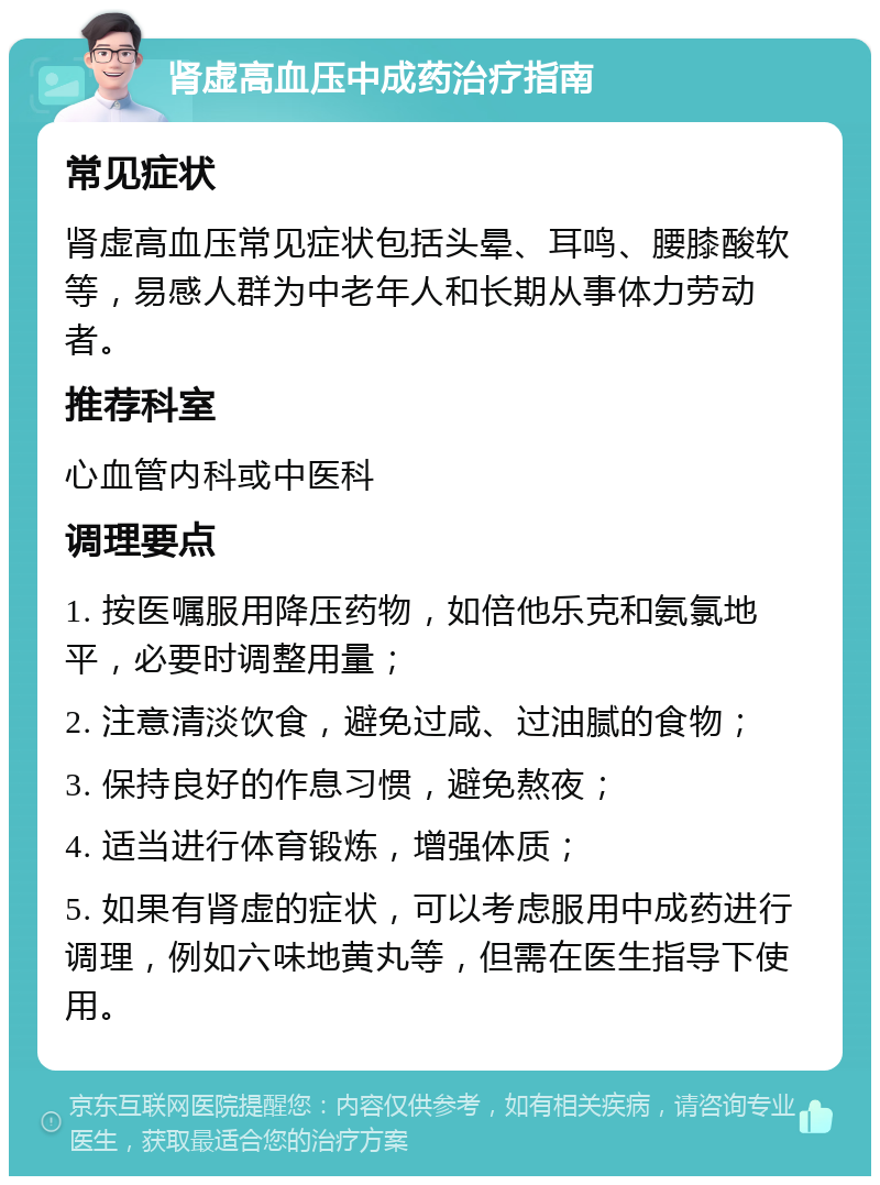 肾虚高血压中成药治疗指南 常见症状 肾虚高血压常见症状包括头晕、耳鸣、腰膝酸软等，易感人群为中老年人和长期从事体力劳动者。 推荐科室 心血管内科或中医科 调理要点 1. 按医嘱服用降压药物，如倍他乐克和氨氯地平，必要时调整用量； 2. 注意清淡饮食，避免过咸、过油腻的食物； 3. 保持良好的作息习惯，避免熬夜； 4. 适当进行体育锻炼，增强体质； 5. 如果有肾虚的症状，可以考虑服用中成药进行调理，例如六味地黄丸等，但需在医生指导下使用。