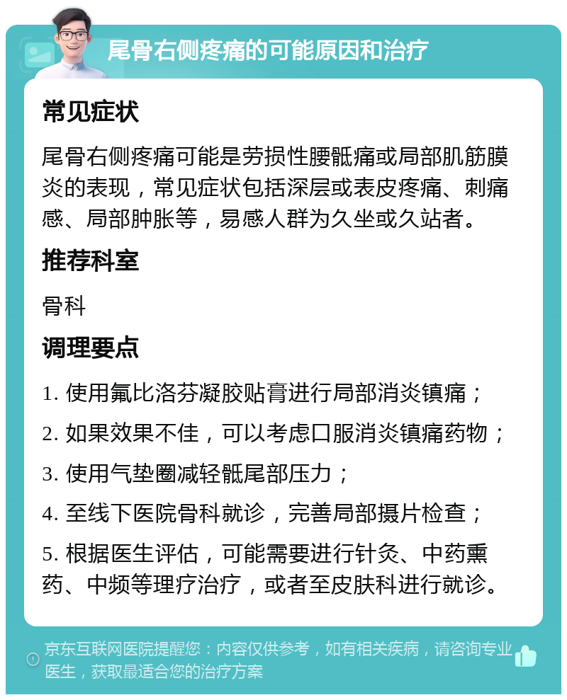 尾骨右侧疼痛的可能原因和治疗 常见症状 尾骨右侧疼痛可能是劳损性腰骶痛或局部肌筋膜炎的表现，常见症状包括深层或表皮疼痛、刺痛感、局部肿胀等，易感人群为久坐或久站者。 推荐科室 骨科 调理要点 1. 使用氟比洛芬凝胶贴膏进行局部消炎镇痛； 2. 如果效果不佳，可以考虑口服消炎镇痛药物； 3. 使用气垫圈减轻骶尾部压力； 4. 至线下医院骨科就诊，完善局部摄片检查； 5. 根据医生评估，可能需要进行针灸、中药熏药、中频等理疗治疗，或者至皮肤科进行就诊。