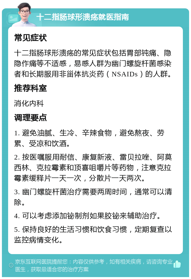 十二指肠球形溃疡就医指南 常见症状 十二指肠球形溃疡的常见症状包括胃部钝痛、隐隐作痛等不适感，易感人群为幽门螺旋杆菌感染者和长期服用非甾体抗炎药（NSAIDs）的人群。 推荐科室 消化内科 调理要点 1. 避免油腻、生冷、辛辣食物，避免熬夜、劳累、受凉和饮酒。 2. 按医嘱服用耐信、康复新液、雷贝拉唑、阿莫西林、克拉霉素和顶喜咀嚼片等药物，注意克拉霉素缓释片一天一次，分散片一天两次。 3. 幽门螺旋杆菌治疗需要两周时间，通常可以清除。 4. 可以考虑添加铋制剂如果胶铋来辅助治疗。 5. 保持良好的生活习惯和饮食习惯，定期复查以监控病情变化。