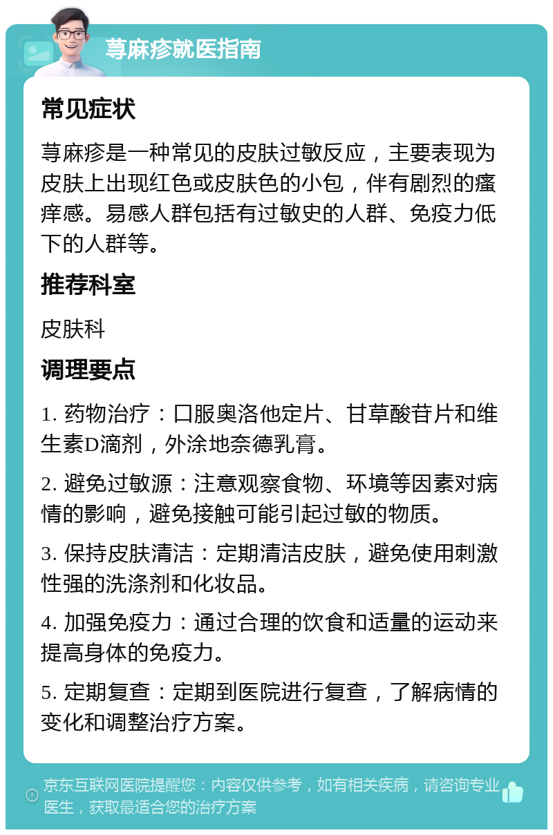 荨麻疹就医指南 常见症状 荨麻疹是一种常见的皮肤过敏反应，主要表现为皮肤上出现红色或皮肤色的小包，伴有剧烈的瘙痒感。易感人群包括有过敏史的人群、免疫力低下的人群等。 推荐科室 皮肤科 调理要点 1. 药物治疗：口服奥洛他定片、甘草酸苷片和维生素D滴剂，外涂地奈德乳膏。 2. 避免过敏源：注意观察食物、环境等因素对病情的影响，避免接触可能引起过敏的物质。 3. 保持皮肤清洁：定期清洁皮肤，避免使用刺激性强的洗涤剂和化妆品。 4. 加强免疫力：通过合理的饮食和适量的运动来提高身体的免疫力。 5. 定期复查：定期到医院进行复查，了解病情的变化和调整治疗方案。