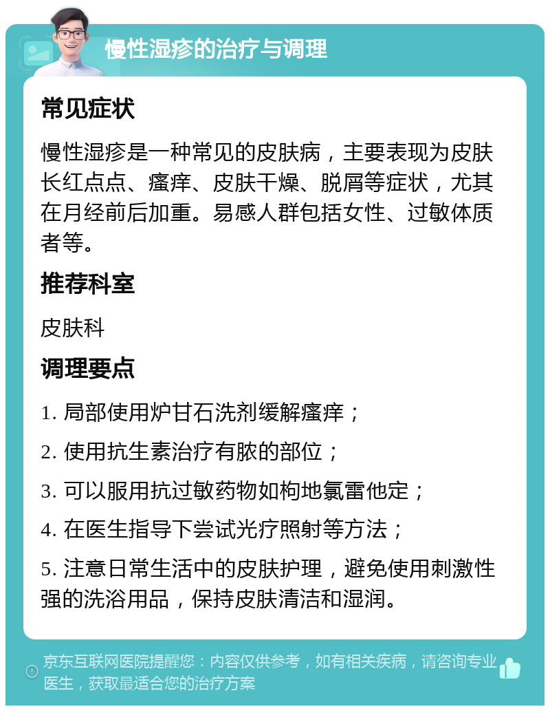 慢性湿疹的治疗与调理 常见症状 慢性湿疹是一种常见的皮肤病，主要表现为皮肤长红点点、瘙痒、皮肤干燥、脱屑等症状，尤其在月经前后加重。易感人群包括女性、过敏体质者等。 推荐科室 皮肤科 调理要点 1. 局部使用炉甘石洗剂缓解瘙痒； 2. 使用抗生素治疗有脓的部位； 3. 可以服用抗过敏药物如枸地氯雷他定； 4. 在医生指导下尝试光疗照射等方法； 5. 注意日常生活中的皮肤护理，避免使用刺激性强的洗浴用品，保持皮肤清洁和湿润。