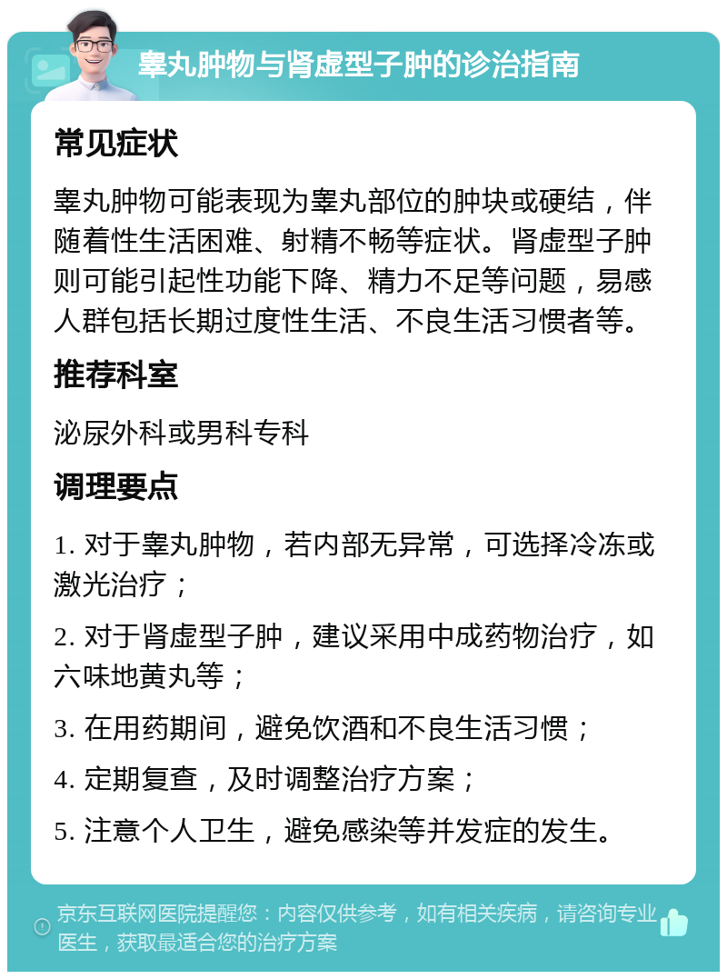 睾丸肿物与肾虚型子肿的诊治指南 常见症状 睾丸肿物可能表现为睾丸部位的肿块或硬结，伴随着性生活困难、射精不畅等症状。肾虚型子肿则可能引起性功能下降、精力不足等问题，易感人群包括长期过度性生活、不良生活习惯者等。 推荐科室 泌尿外科或男科专科 调理要点 1. 对于睾丸肿物，若内部无异常，可选择冷冻或激光治疗； 2. 对于肾虚型子肿，建议采用中成药物治疗，如六味地黄丸等； 3. 在用药期间，避免饮酒和不良生活习惯； 4. 定期复查，及时调整治疗方案； 5. 注意个人卫生，避免感染等并发症的发生。