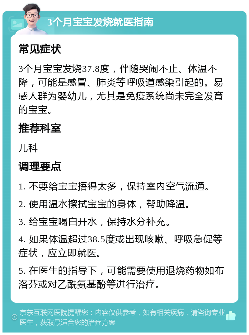 3个月宝宝发烧就医指南 常见症状 3个月宝宝发烧37.8度，伴随哭闹不止、体温不降，可能是感冒、肺炎等呼吸道感染引起的。易感人群为婴幼儿，尤其是免疫系统尚未完全发育的宝宝。 推荐科室 儿科 调理要点 1. 不要给宝宝捂得太多，保持室内空气流通。 2. 使用温水擦拭宝宝的身体，帮助降温。 3. 给宝宝喝白开水，保持水分补充。 4. 如果体温超过38.5度或出现咳嗽、呼吸急促等症状，应立即就医。 5. 在医生的指导下，可能需要使用退烧药物如布洛芬或对乙酰氨基酚等进行治疗。