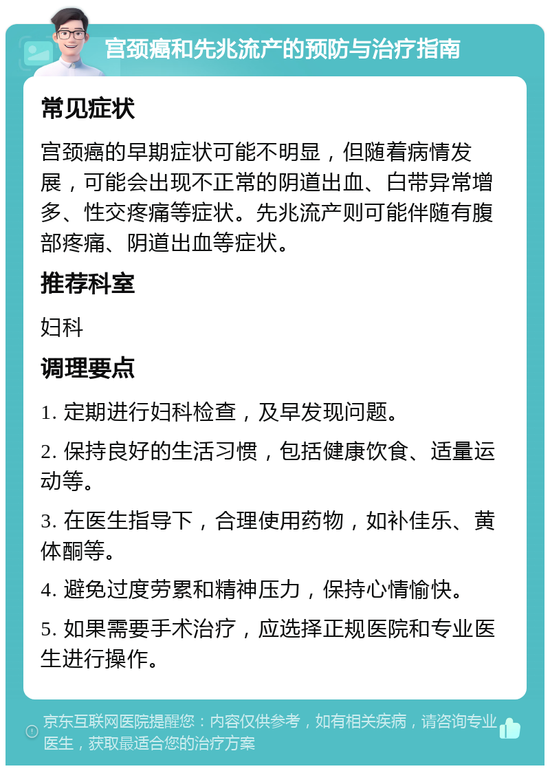 宫颈癌和先兆流产的预防与治疗指南 常见症状 宫颈癌的早期症状可能不明显，但随着病情发展，可能会出现不正常的阴道出血、白带异常增多、性交疼痛等症状。先兆流产则可能伴随有腹部疼痛、阴道出血等症状。 推荐科室 妇科 调理要点 1. 定期进行妇科检查，及早发现问题。 2. 保持良好的生活习惯，包括健康饮食、适量运动等。 3. 在医生指导下，合理使用药物，如补佳乐、黄体酮等。 4. 避免过度劳累和精神压力，保持心情愉快。 5. 如果需要手术治疗，应选择正规医院和专业医生进行操作。